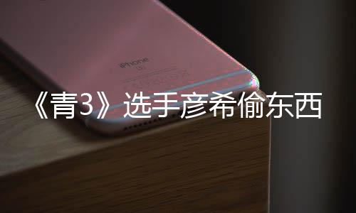 选手西视频曝青回应光 直播指偷东偷戒彦希彦希