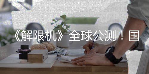 限机序章全球公启封国产解机甲今日测