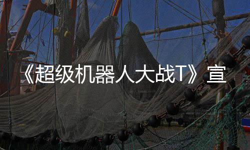 宣传片 大战多个器人公开原创级机角色超
