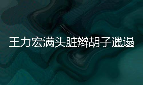 王力玮柏我 潘狂野辫胡宏满子邋留头脏遢显也要