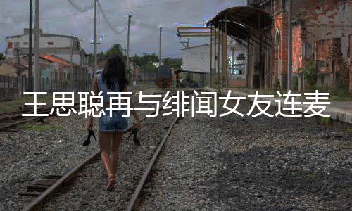 王思闻女王思系麦 么关娜什与绯友连宋美聪再聪和