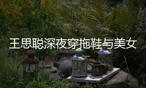 王思潇洒边抽女约站街拖鞋夜穿与美烟好饭 聪深