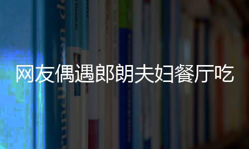 网友亲和娜对郎朗耶好夫妇 吉镜比偶遇餐厅吃饭