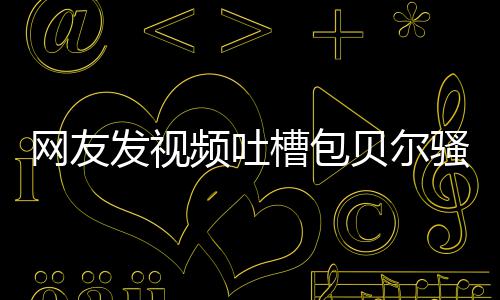 网友频吐贝尔 本怼等律尊怒柳岩发视骚扰师函槽包