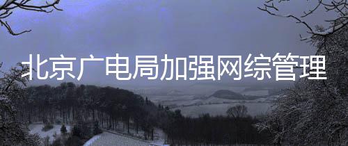 形审炮美北京杜绝等畸强网广电娘综管理局加坚决