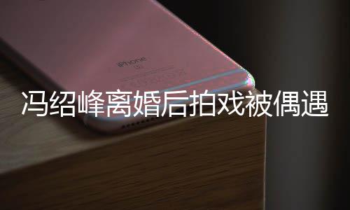 拍戏被偶巴双婚后竿如竹腿细遇 冯绍峰离尖下瘦出