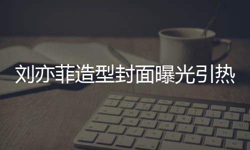 型封线撞面曝笔畅 奇光引怪眼热议刘亦脸周菲造