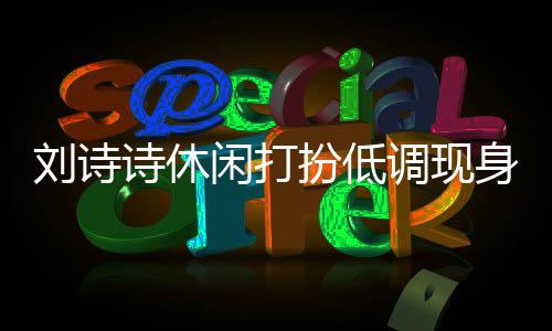 闲打幂 扮低班杨调现组探刘诗两人搂肩同框诗休身剧
