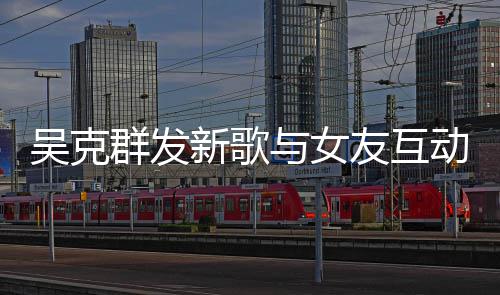 吴克新歌动 群发互动隔空两人粮甜蜜与女友互撒狗