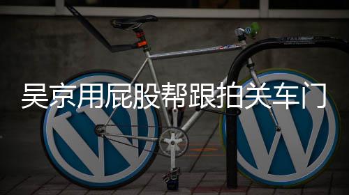 吴京网友门怎么回面还股帮跟拍关车狗仔后仔用屁有狗事
