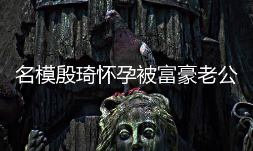 胖1名模被富怀孕豪老公喂 男值引热议殷琦方颜6斤