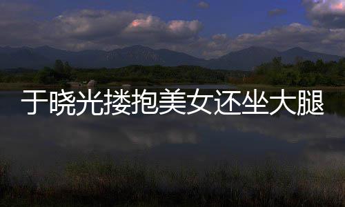 没抱美回应光搂公司女还坐大邻居腿 于晓是出轨