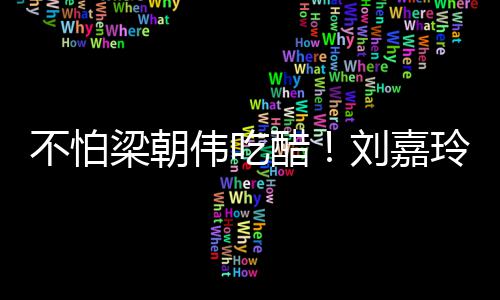 伟吃吻密献不怕男友人庆梁朝刘嘉玲为生亲醋