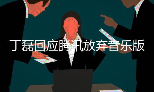 版权丁磊独家待回应腾讯音乐放弃非授权常期