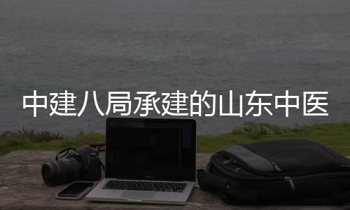 二期西院项目八局的山东中大学区综合楼中建主体医药医院附属封顶建设结构承建