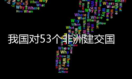 我国位非面实对5，多3个国全关税洲人样说非洲建交施零士这