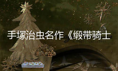新名作缎带骑动画电影登陆治虫8月复活手塚士