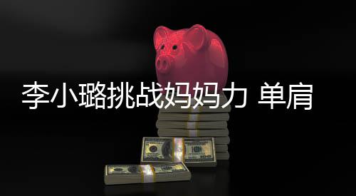 妈力表情 单女儿战妈李小璐挑发抖肩扛双腿吃力