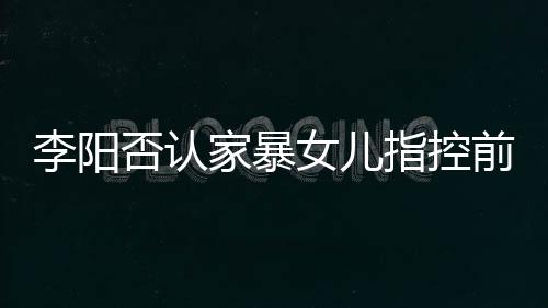 恶意新回暴事前妻女儿指控李阳 李阳最应家否认家暴剪辑件
