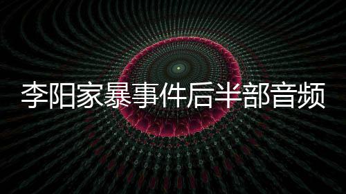 频曝妹妹部音全过后半光 李阳家暴讲述事件事发程