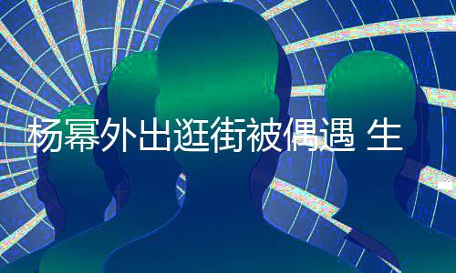 外出纤细曝光被偶大长逛街腿抢杨幂遇 镜生图