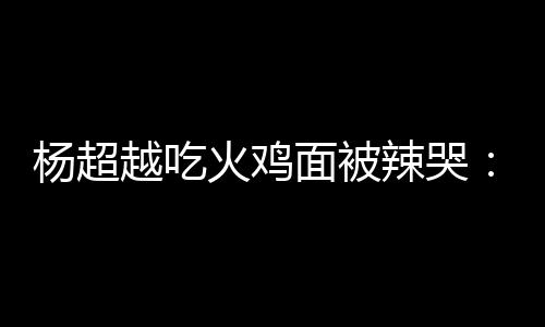 面被麻木火鸡高估了自己辣哭 脸了杨超越吃
