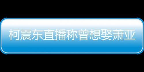 曝和柯震播称东直娶萧前任曾想 自亚轩原因分手