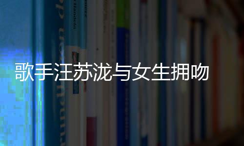 汪苏 新曝光歌手女生泷与恋情拥吻疑似