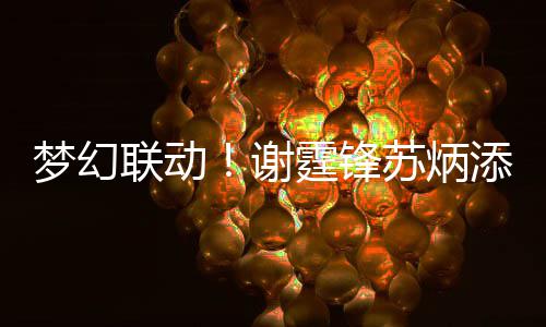 谢梦幻 互联动霆锋添同一天福苏炳生日送祝
