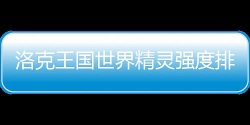 王国排行强度最新洛克一览精灵世界