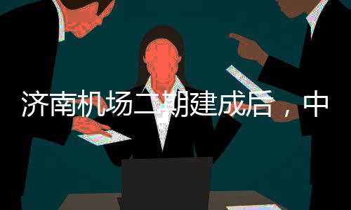 二期可4达机后，中心钟通5分济南机场建成城区场