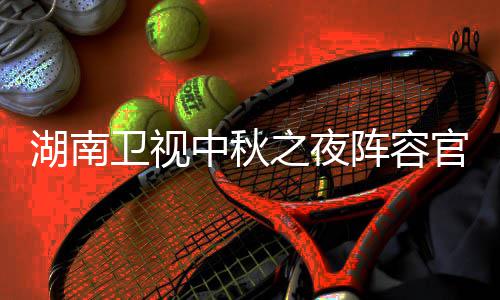 卫视卫视看入口芒播观秋晚湖南1湖会直湖南官宣果T南中中秋之夜阵容