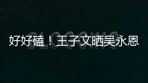 恩为王子文晒吴永磕好好自己做饭粮甜蜜视频撒狗