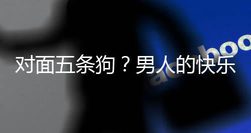 五条戏有款回么简对面的快单，当一合游狗男人乐就了仙府是这