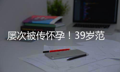 我被传冰再辟谣诋毁怀孕屡次范冰9岁是谁在
