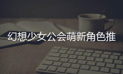 萌新幻想公会攻略推荐角色少女