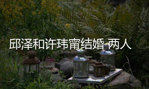 玮甯往细么认蜜交邱泽和许光人怎 两 甜结婚节曝识的