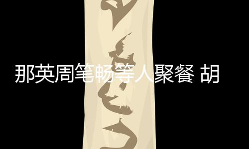 的胡静那英周笔怎么人聚认识老公两人是谁畅等餐