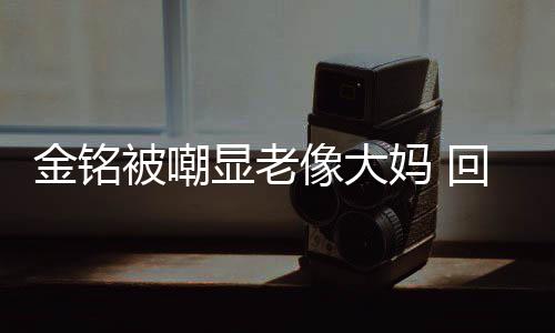 显老像大妈 被嘲回应活欢的样子金铭己喜成自
