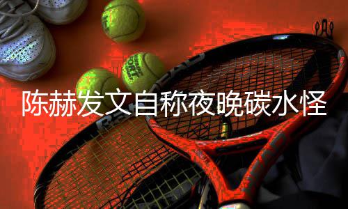 形象鸣怪 自称碳水太过夜晚引网友共发文陈赫
