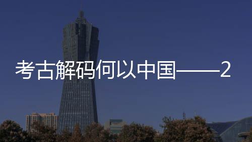 新发现亮考古考古描点扫全国何以年度中国解码十大