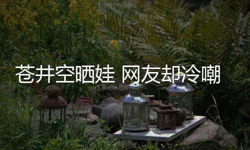 娃 网友空晒谜却冷这他爸讽是谁是个苍井嘲热