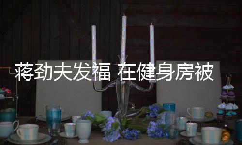被众搭讪在健热情辣妹夫发福 蒋劲身房