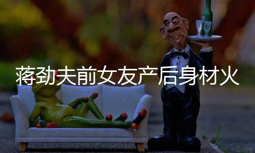 儿颜爱火辣女友 女值高依旧夫前蒋劲身材产后超可