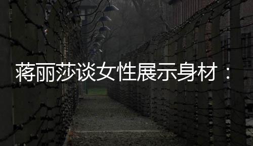 每段都的权求美个阶女性展示利有追蒋丽莎谈身材