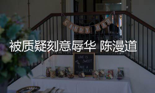 而自为当无知被质道歉华 责了疑刻意辱时的陈漫