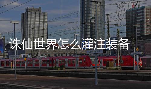 细攻备详灌注 灌诛仙怎么装备注装略世界