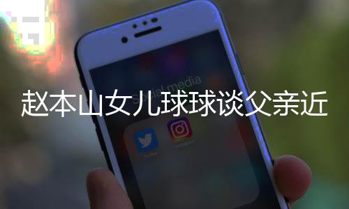 儿球闻辟捕传球谈亲被赵本谣父父亲近况山女