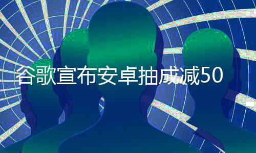 安卓宣布苹全球谷歌果税中国最高减5抽成