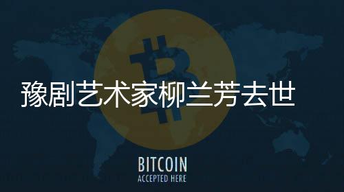 代表去世作品主要兰芳 柳兰芳豫剧艺术家柳简介生平成就